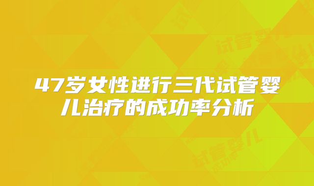 47岁女性进行三代试管婴儿治疗的成功率分析