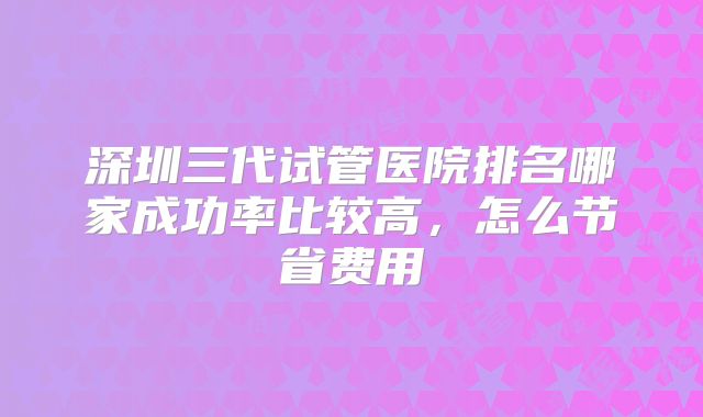 深圳三代试管医院排名哪家成功率比较高，怎么节省费用