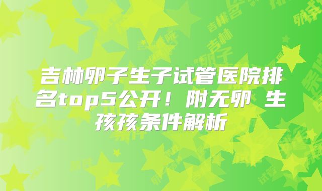 吉林卵子生子试管医院排名top5公开！附无卵�生孩孩条件解析