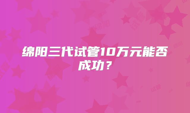 绵阳三代试管10万元能否成功？