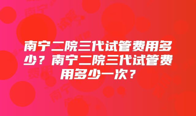 南宁二院三代试管费用多少?南宁二院三代试管费用多少一次?