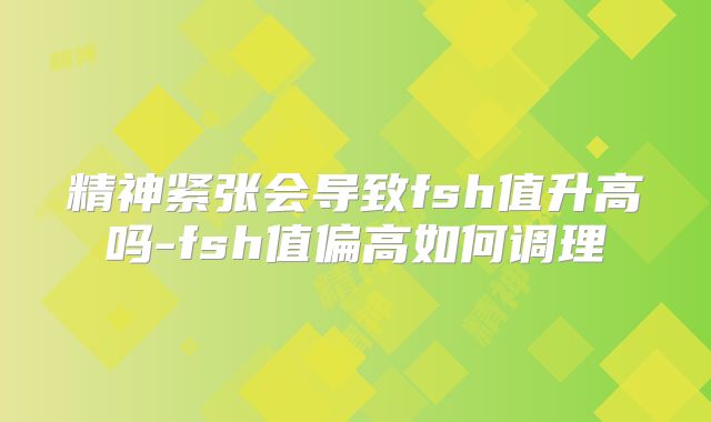 精神紧张会导致fsh值升高吗-fsh值偏高如何调理
