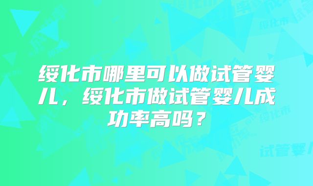 绥化市哪里可以做试管婴儿,绥化市做试管婴儿成功率高吗?