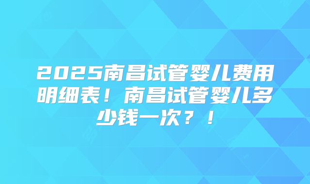 2025南昌试管婴儿费用明细表！南昌试管婴儿多少钱一次？！