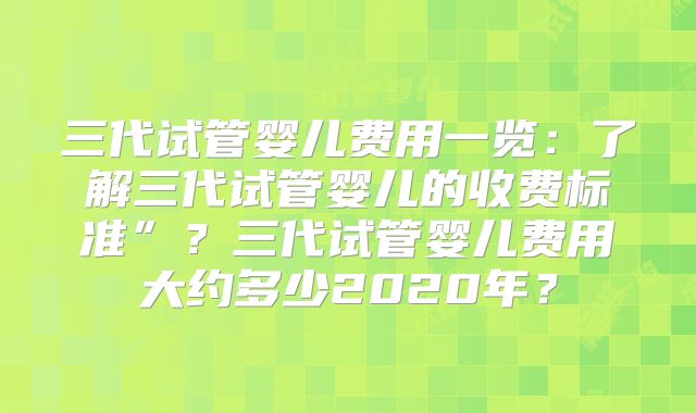 三代试管婴儿费用一览：了解三代试管婴儿的收费标准”？三代试管婴儿费用大约多少2020年？