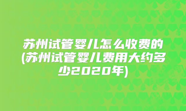 苏州试管婴儿怎么收费的(苏州试管婴儿费用大约多少2020年)