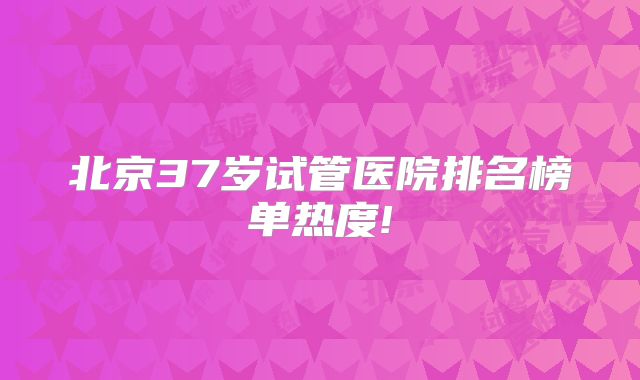 北京37岁试管医院排名榜单热度!
