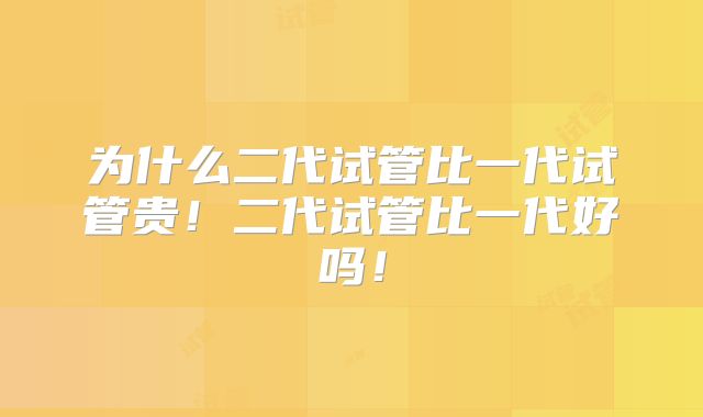 为什么二代试管比一代试管贵！二代试管比一代好吗！