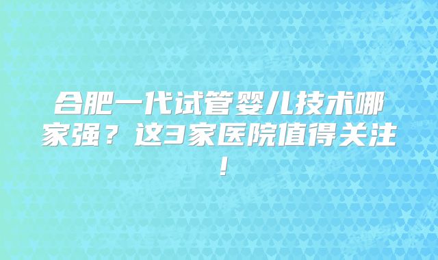 合肥一代试管婴儿技术哪家强?这3家医院值得关注!