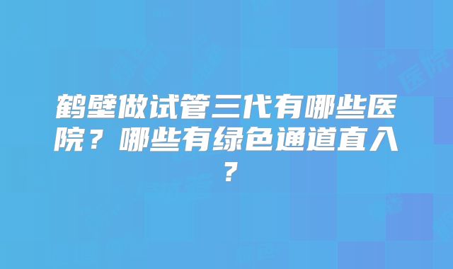 鹤壁做试管三代有哪些医院？哪些有绿色通道直入？