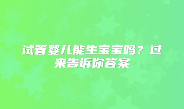 试管婴儿能生宝宝吗？过来告诉你答案
