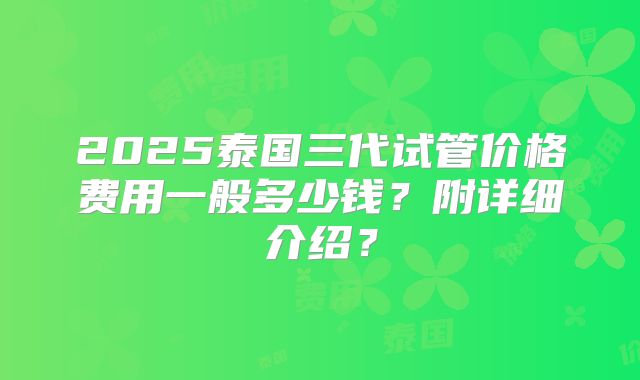 2025泰国三代试管价格费用一般多少钱？附详细介绍？