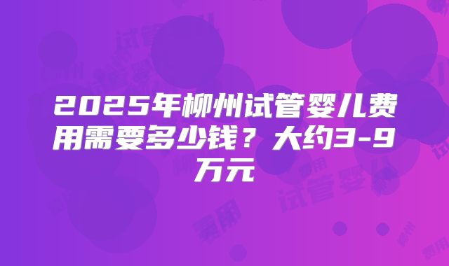 2025年柳州试管婴儿费用需要多少钱？大约3-9万元