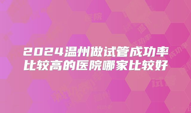2024温州做试管成功率比较高的医院哪家比较好