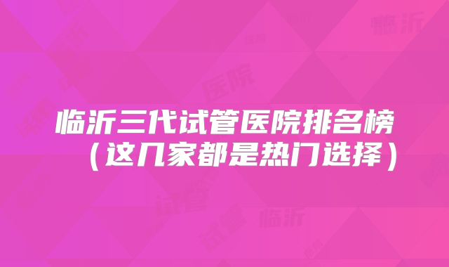 临沂三代试管医院排名榜（这几家都是热门选择）