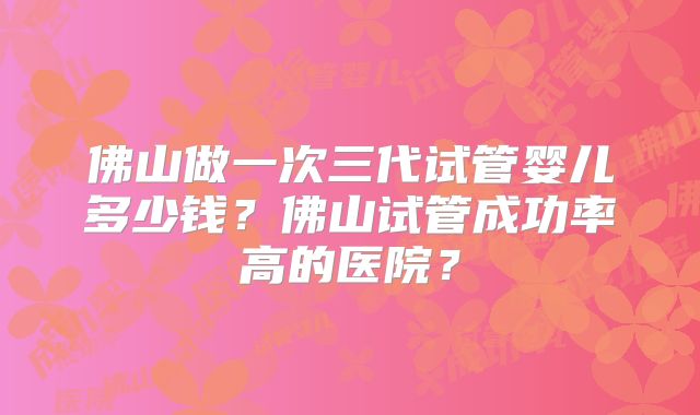 佛山做一次三代试管婴儿多少钱？佛山试管成功率高的医院？