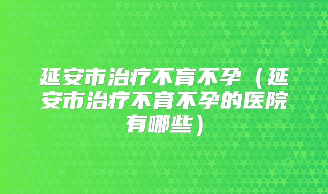 延安市治疗不育不孕(延安市治疗不育不孕的医院有哪些)