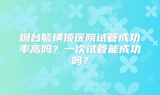 烟台毓璜顶医院试管成功率高吗?一次试管能成功吗?