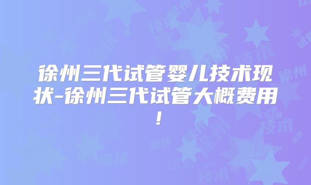 徐州三代试管婴儿技术现状-徐州三代试管大概费用！