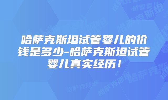 哈萨克斯坦试管婴儿的价钱是多少-哈萨克斯坦试管婴儿真实经历！