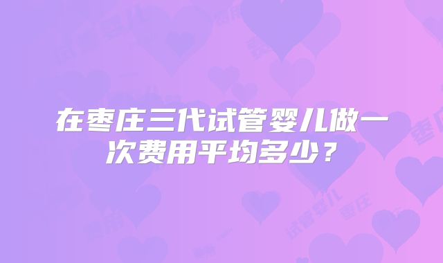 在枣庄三代试管婴儿做一次费用平均多少？