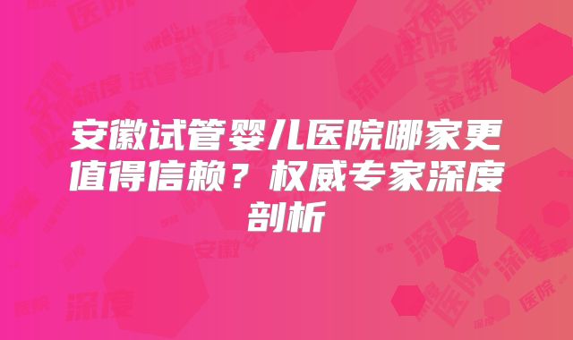 安徽试管婴儿医院哪家更值得信赖?权威专家深度剖析