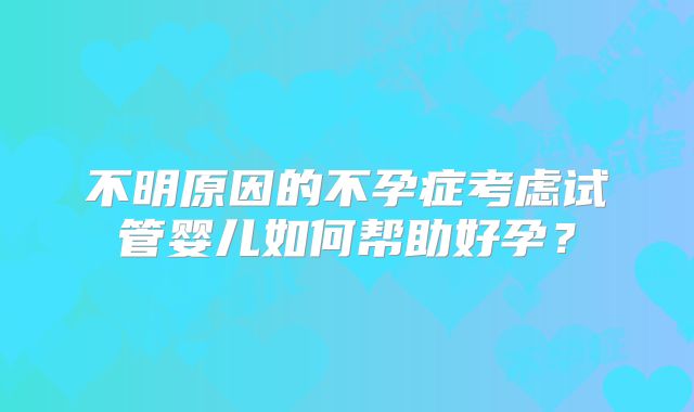 不明原因的不孕症考虑试管婴儿如何帮助好孕?