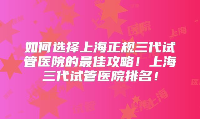 如何选择上海正规三代试管医院的最佳攻略!上海三代试管医院排名!