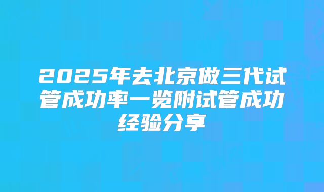 2025年去北京做三代试管成功率一览附试管成功经验分享