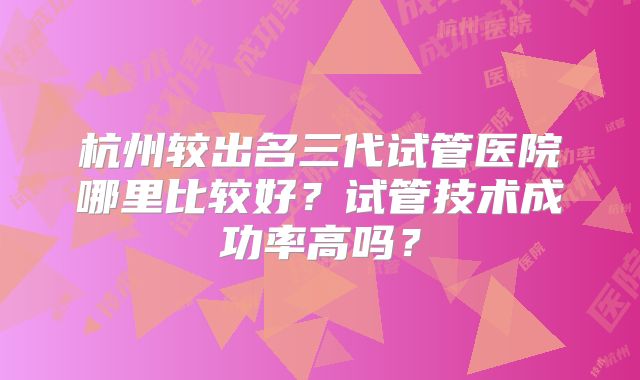 杭州较出名三代试管医院哪里比较好？试管技术成功率高吗？