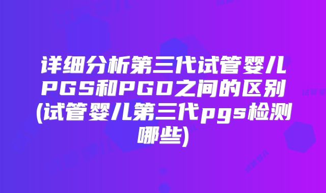 详细分析第三代试管婴儿PGS和PGD之间的区别(试管婴儿第三代pgs检测哪些)