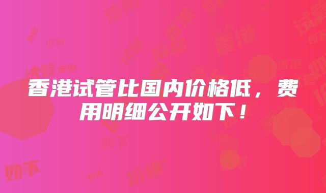 香港试管比国内价格低，费用明细公开如下！