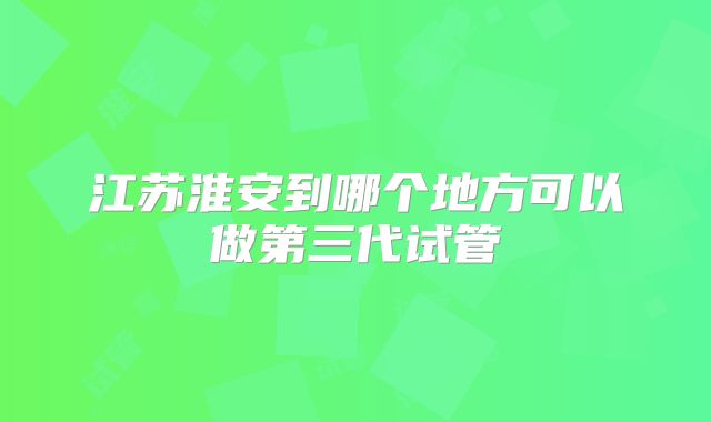 江苏淮安到哪个地方可以做第三代试管