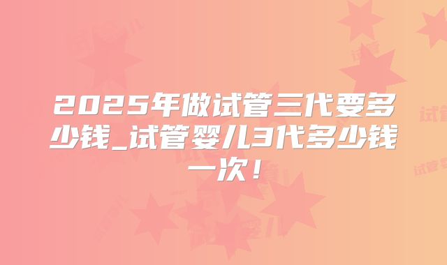 2025年做试管三代要多少钱_试管婴儿3代多少钱一次!