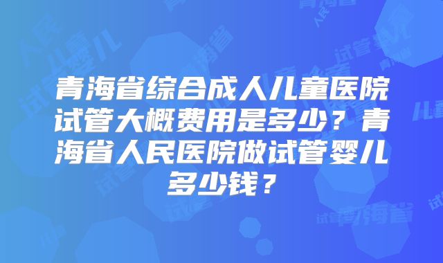青海省综合成人儿童医院试管大概费用是多少？青海省人民医院做试管婴儿多少钱？