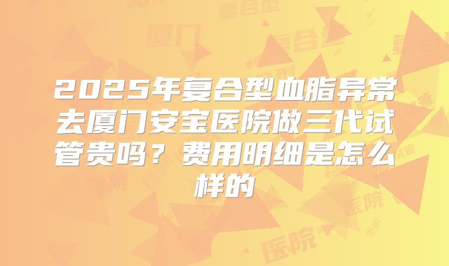 2025年复合型血脂异常去厦门安宝医院做三代试管贵吗?费用明细是怎么样的