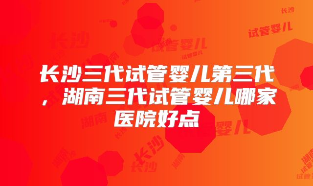 长沙三代试管婴儿第三代，湖南三代试管婴儿哪家医院好点