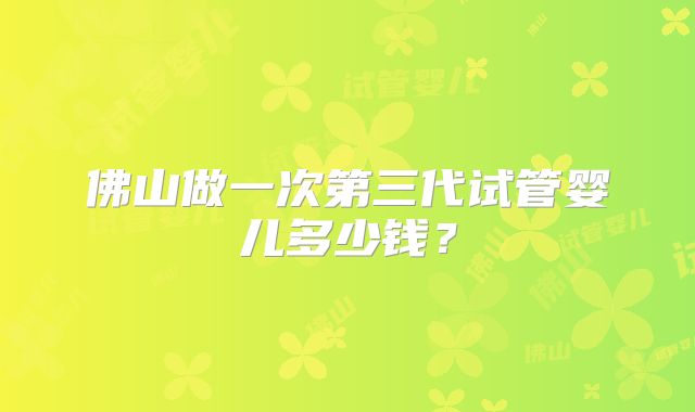 佛山做一次第三代试管婴儿多少钱？