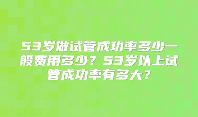 53岁做试管成功率多少一般费用多少？53岁以上试管成功率有多大？