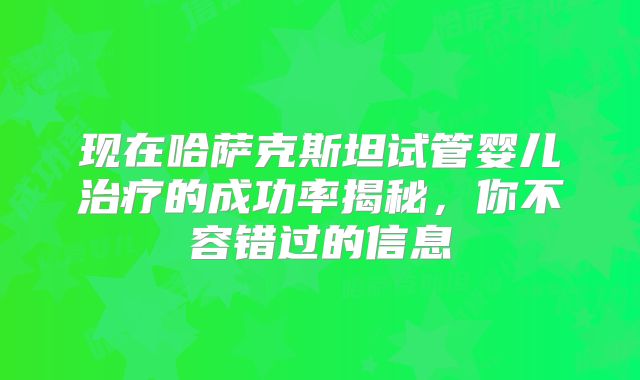 现在哈萨克斯坦试管婴儿治疗的成功率揭秘，你不容错过的信息