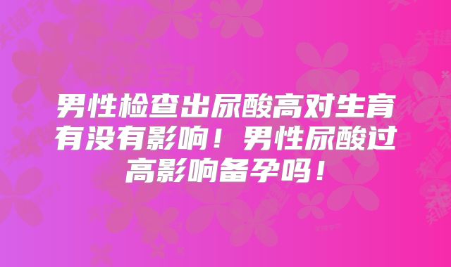 男性检查出尿酸高对生育有没有影响！男性尿酸过高影响备孕吗！