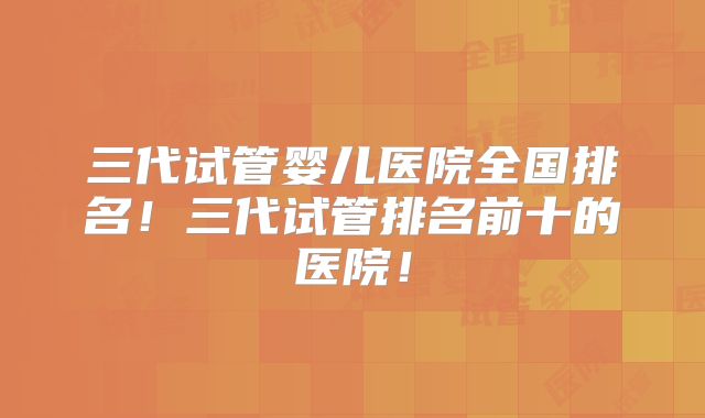 三代试管婴儿医院全国排名！三代试管排名前十的医院！
