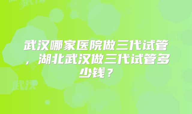 武汉哪家医院做三代试管,湖北武汉做三代试管多少钱?