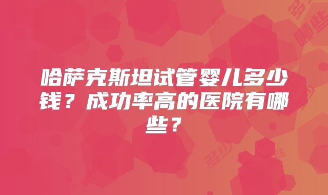 哈萨克斯坦试管婴儿多少钱?成功率高的医院有哪些?