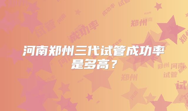 河南郑州三代试管成功率是多高？