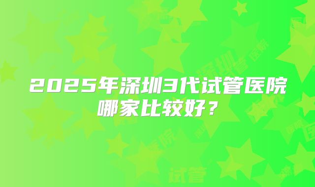 2025年深圳3代试管医院哪家比较好？