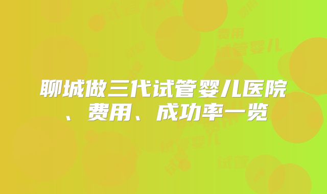 聊城做三代试管婴儿医院、费用、成功率一览