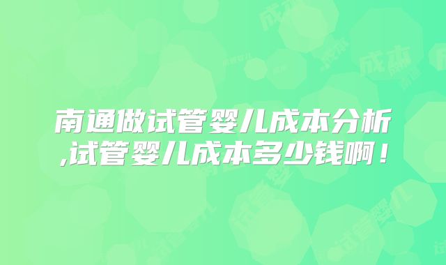 南通做试管婴儿成本分析,试管婴儿成本多少钱啊!