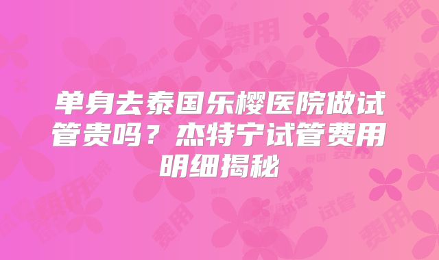 单身去泰国乐樱医院做试管贵吗？杰特宁试管费用明细揭秘