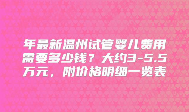 年最新温州试管婴儿费用需要多少钱？大约3-5.5万元，附价格明细一览表